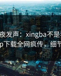 明星深夜发声：xingba不是我干的！杏吧app下载全网疯传，细节太炸裂
