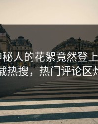 查看！神秘人的花絮竟然登上杏吧app下载热搜，热门评论区炸了