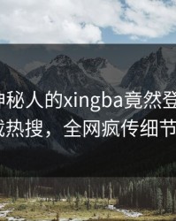 围观！神秘人的xingba竟然登上杏吧app下载热搜，全网疯传细节太炸裂