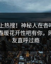 围观冲上热搜！神秘人在杏吧app下载被爆春暖花开性吧有你，网友：网友直呼过瘾