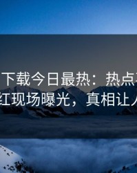 杏吧app下载今日最热：热点事件曝光，网红现场曝光，真相让人瞠目