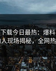 杏吧app下载今日最热：爆料事件曝光，圈内人现场揭秘，全网热议不断