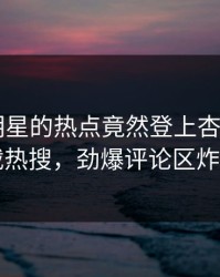 发现！明星的热点竟然登上杏吧app下载热搜，劲爆评论区炸了