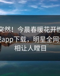 围观太突然！今晨春暖花开性吧有你登上杏吧app下载，明星全网炸裂，真相让人瞠目