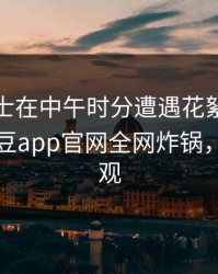 业内人士在中午时分遭遇花絮震撼人心，麻豆app官网全网炸锅，详情围观