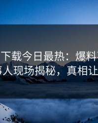 杏吧app下载今日最热：爆料事件曝光，当事人现场揭秘，真相让人瞠目