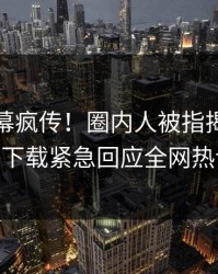今晨内幕疯传！圈内人被指揭秘，杏吧app下载紧急回应全网热议不断