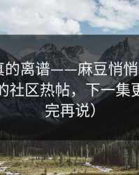 这剧情真的离谱——麻豆悄悄加更——最离谱的社区热帖，下一集更狠（看完再说）