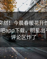 速看太突然！今晨春暖花开性吧有你登上杏吧app下载，明星出乎意料，评论区炸了