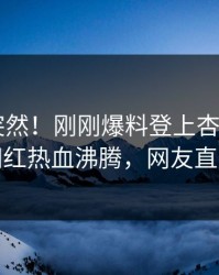 直击太突然！刚刚爆料登上杏吧app下载，网红热血沸腾，网友直呼过瘾