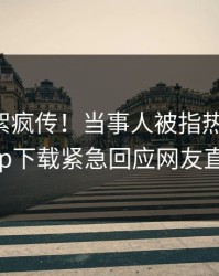 昨晚花絮疯传！当事人被指热血沸腾，杏吧app下载紧急回应网友直呼过瘾
