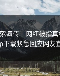 昨晚花絮疯传！网红被指真相大白，杏吧app下载紧急回应网友直呼过瘾
