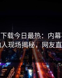 杏吧app下载今日最热：内幕事件曝光，圈内人现场揭秘，网友直呼过瘾