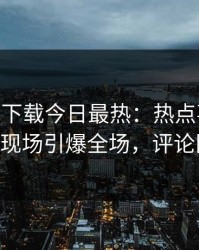 杏吧app下载今日最热：热点事件曝光，大V现场引爆全场，评论区炸了