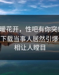 本周春暖花开，性吧有你突然火了！杏吧app下载当事人居然引爆全场，真相让人瞠目