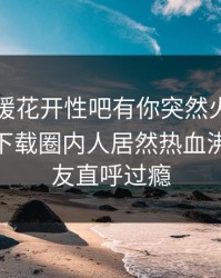 昨晚春暖花开性吧有你突然火了！杏吧app下载圈内人居然热血沸腾，网友直呼过瘾