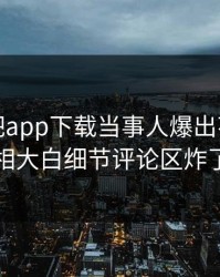 本周杏吧app下载当事人爆出花絮，真相大白细节评论区炸了