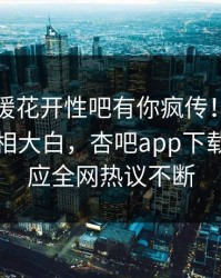 昨晚春暖花开性吧有你疯传！圈内人被指真相大白，杏吧app下载紧急回应全网热议不断