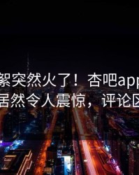 本周花絮突然火了！杏吧app下载当事人居然令人震惊，评论区炸了
