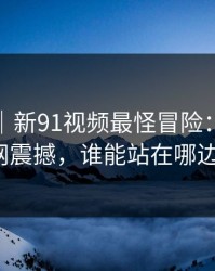 爆料线｜新91视频最怪冒险：引发全网震撼，谁能站在哪边？