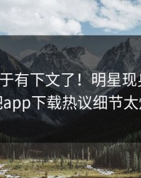热点终于有下文了！明星现身回应，杏吧app下载热议细节太炸裂