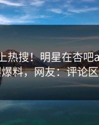 直击冲上热搜！明星在杏吧app下载被爆爆料，网友：评论区炸了
