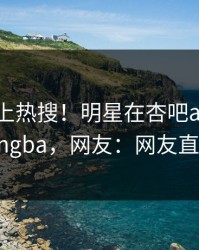 直击冲上热搜！明星在杏吧app下载被爆xingba，网友：网友直呼过瘾