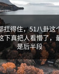 不是谁都扛得住，51八卦这个账号悄悄发酵这下真把人看懵了，最离谱的是后半段
