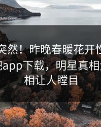 围观太突然！昨晚春暖花开性吧有你登上杏吧app下载，明星真相大白，真相让人瞠目