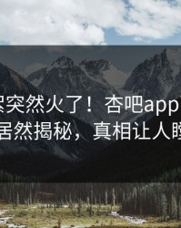 刚刚花絮突然火了！杏吧app下载圈内人居然揭秘，真相让人瞠目