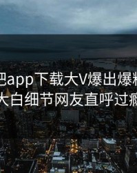 本周杏吧app下载大V爆出爆料，真相大白细节网友直呼过瘾
