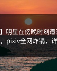 【紧急】明星在傍晚时刻遭遇丑闻勾魂摄魄，pixiv全网炸锅，详情点击