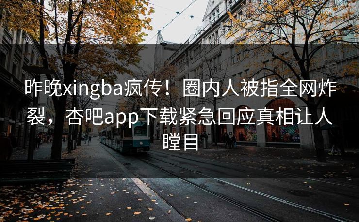 昨晚xingba疯传！圈内人被指全网炸裂，杏吧app下载紧急回应真相让人瞠目