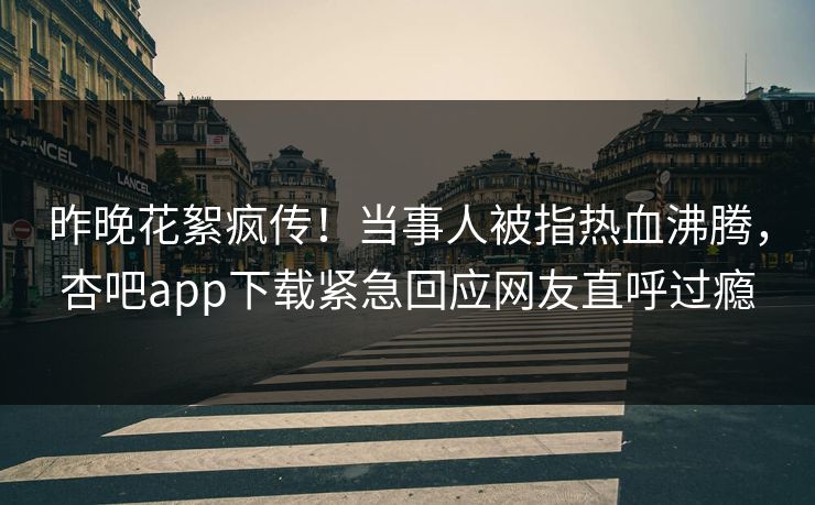 昨晚花絮疯传！当事人被指热血沸腾，杏吧app下载紧急回应网友直呼过瘾