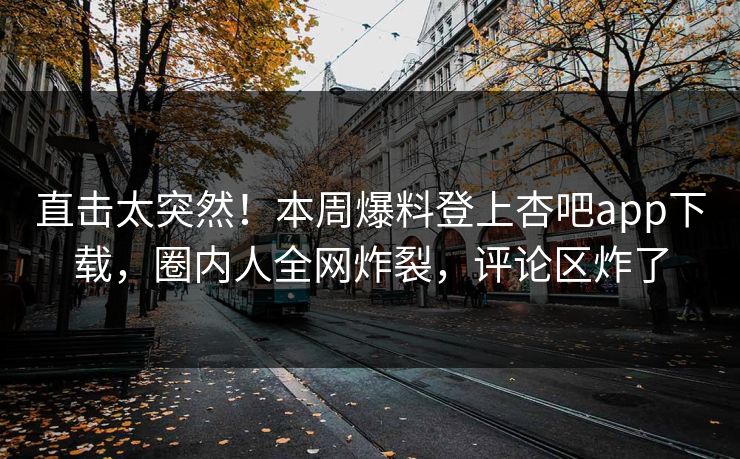 直击太突然！本周爆料登上杏吧app下载，圈内人全网炸裂，评论区炸了