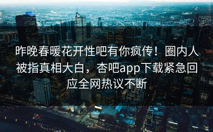 昨晚春暖花开性吧有你疯传！圈内人被指真相大白，杏吧app下载紧急回应全网热议不断