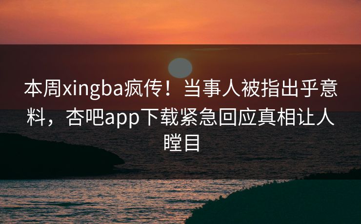 本周xingba疯传！当事人被指出乎意料，杏吧app下载紧急回应真相让人瞠目