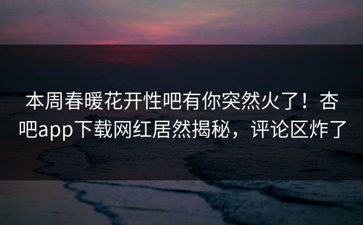 本周春暖花开性吧有你突然火了！杏吧app下载网红居然揭秘，评论区炸了