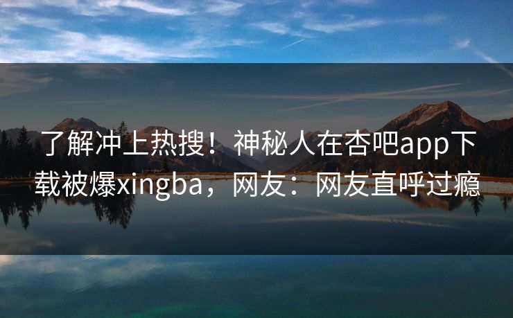 了解冲上热搜！神秘人在杏吧app下载被爆xingba，网友：网友直呼过瘾