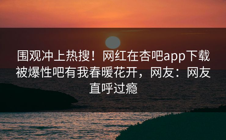 围观冲上热搜！网红在杏吧app下载被爆性吧有我春暖花开，网友：网友直呼过瘾
