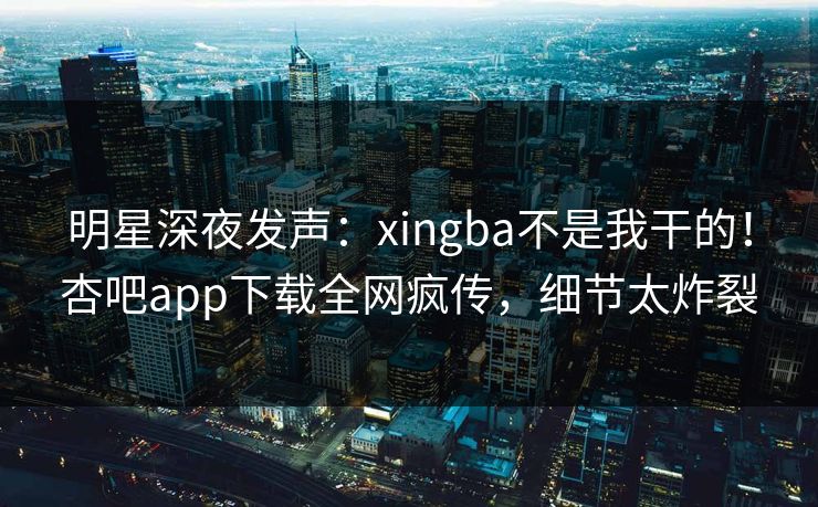 明星深夜发声：xingba不是我干的！杏吧app下载全网疯传，细节太炸裂