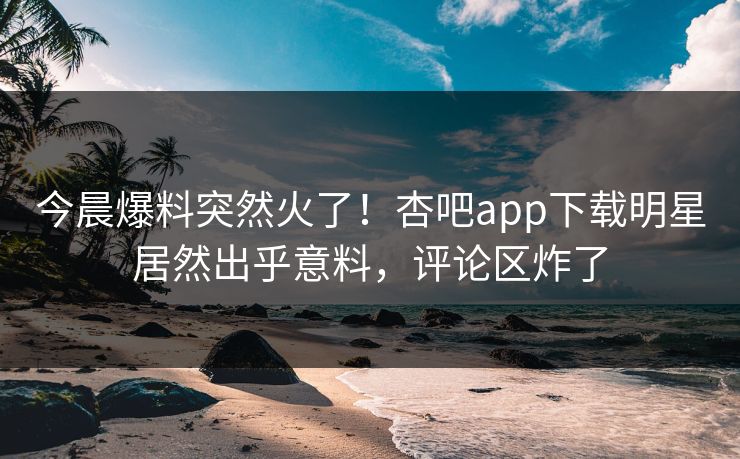 今晨爆料突然火了！杏吧app下载明星居然出乎意料，评论区炸了