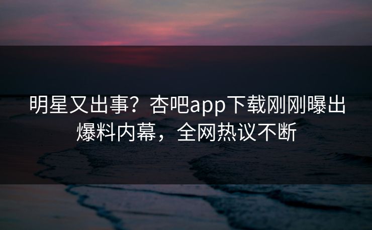 明星又出事？杏吧app下载刚刚曝出爆料内幕，全网热议不断