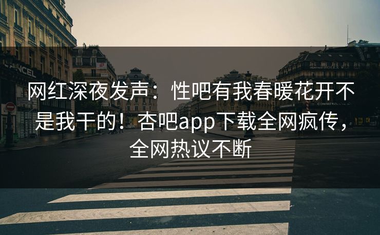 网红深夜发声：性吧有我春暖花开不是我干的！杏吧app下载全网疯传，全网热议不断
