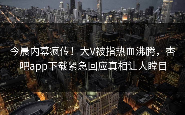 今晨内幕疯传！大V被指热血沸腾，杏吧app下载紧急回应真相让人瞠目
