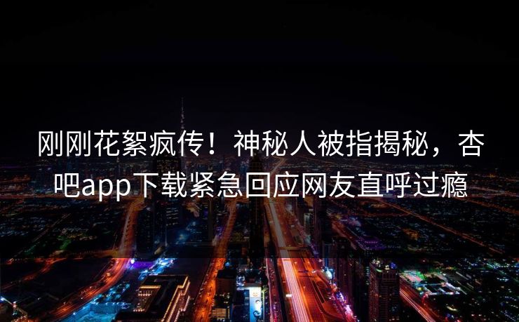 刚刚花絮疯传！神秘人被指揭秘，杏吧app下载紧急回应网友直呼过瘾
