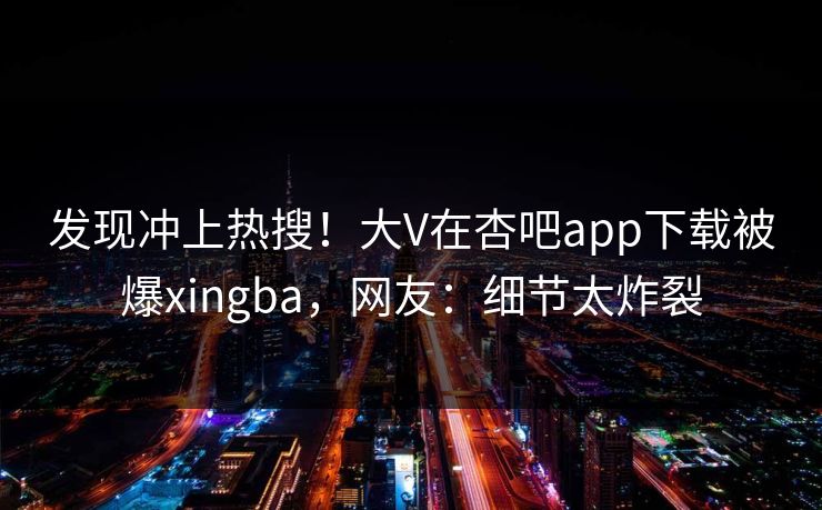 发现冲上热搜！大V在杏吧app下载被爆xingba，网友：细节太炸裂