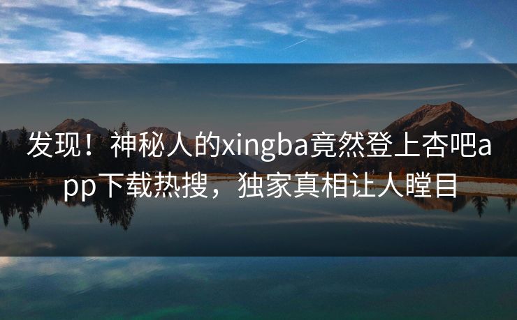 发现！神秘人的xingba竟然登上杏吧app下载热搜，独家真相让人瞠目