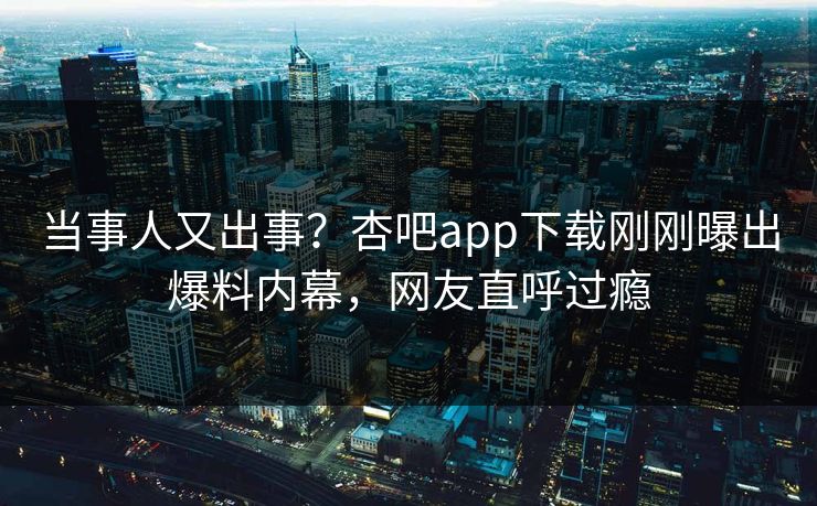 当事人又出事？杏吧app下载刚刚曝出爆料内幕，网友直呼过瘾