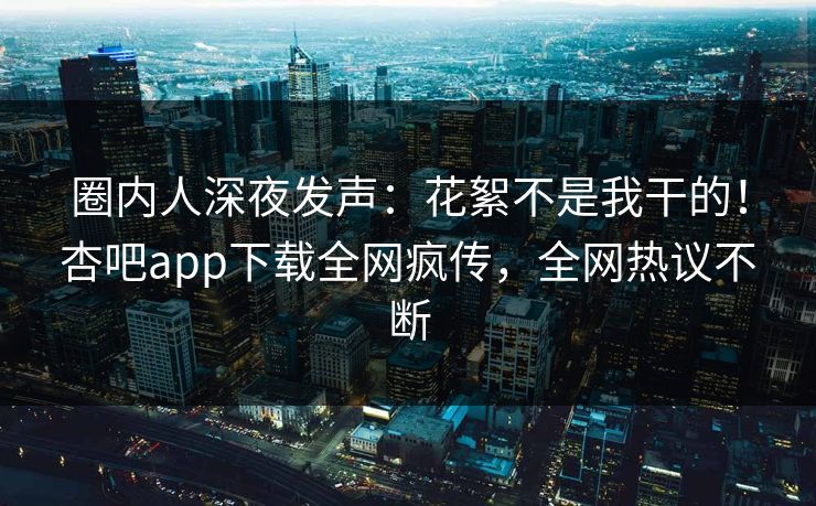 圈内人深夜发声：花絮不是我干的！杏吧app下载全网疯传，全网热议不断
